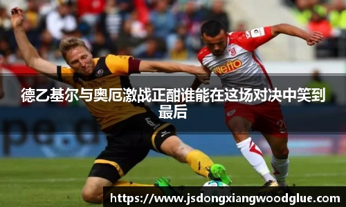 德乙基尔与奥厄激战正酣谁能在这场对决中笑到最后